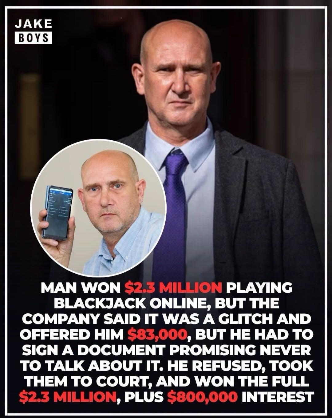 JAKE BOYS. MAN WON $2.3 MILLION PLAYING BLACKJACK ONLINE, BUT THE COMPANY SAID IT WAS A GLITCH AND OFFERED HIM $83,000, BUT HE HAD TO SIGN A DOCUMENT PROMISING NEVER TO TALK ABOUT IT. HE REFUSED, TOOK THEM TO COURT, AND WON THE FULL $2.3 MILLION, PLUS $800,000 INTEREST.