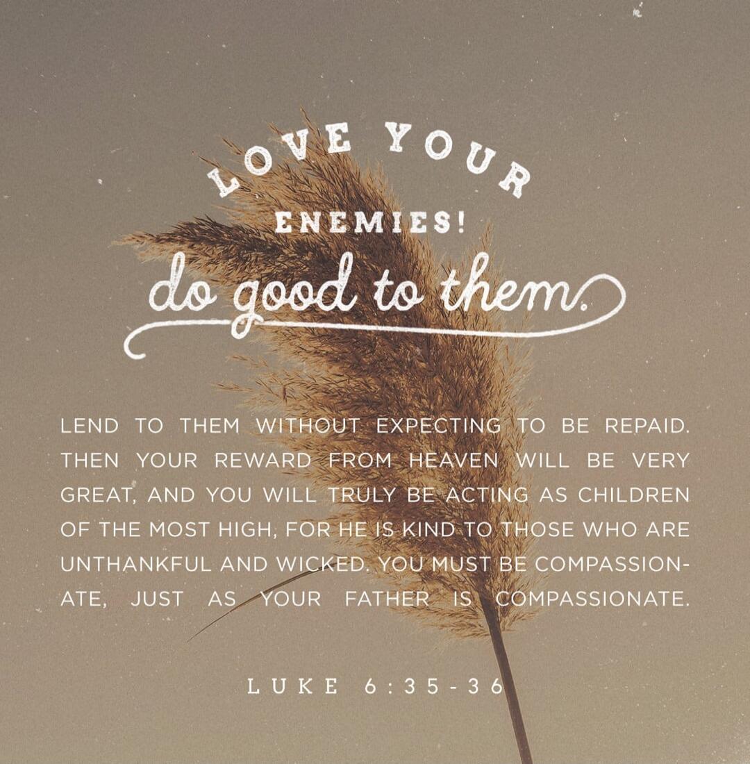 LOVE YOUR ENEMIES! Do good to them. Lend to them without expecting to be repaid. Then your reward from heaven will be very great, and you will truly be acting as children of the Most High, for He is kind to those who are unthankful and wicked. You must be compassionate, just as your Father is compassionate. Luke 6:35-36