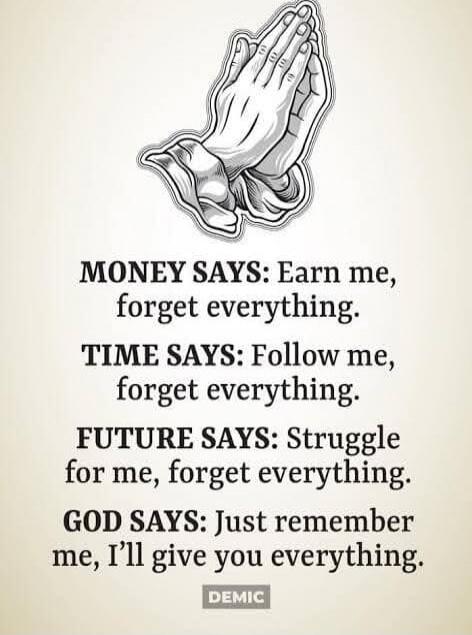 MONEY SAYS: Earn me, forget everything.
TIME SAYS: Follow me, forget everything.
FUTURE SAYS: Struggle for me, forget everything.
GOD SAYS: Just remember me, I’ll give you everything.