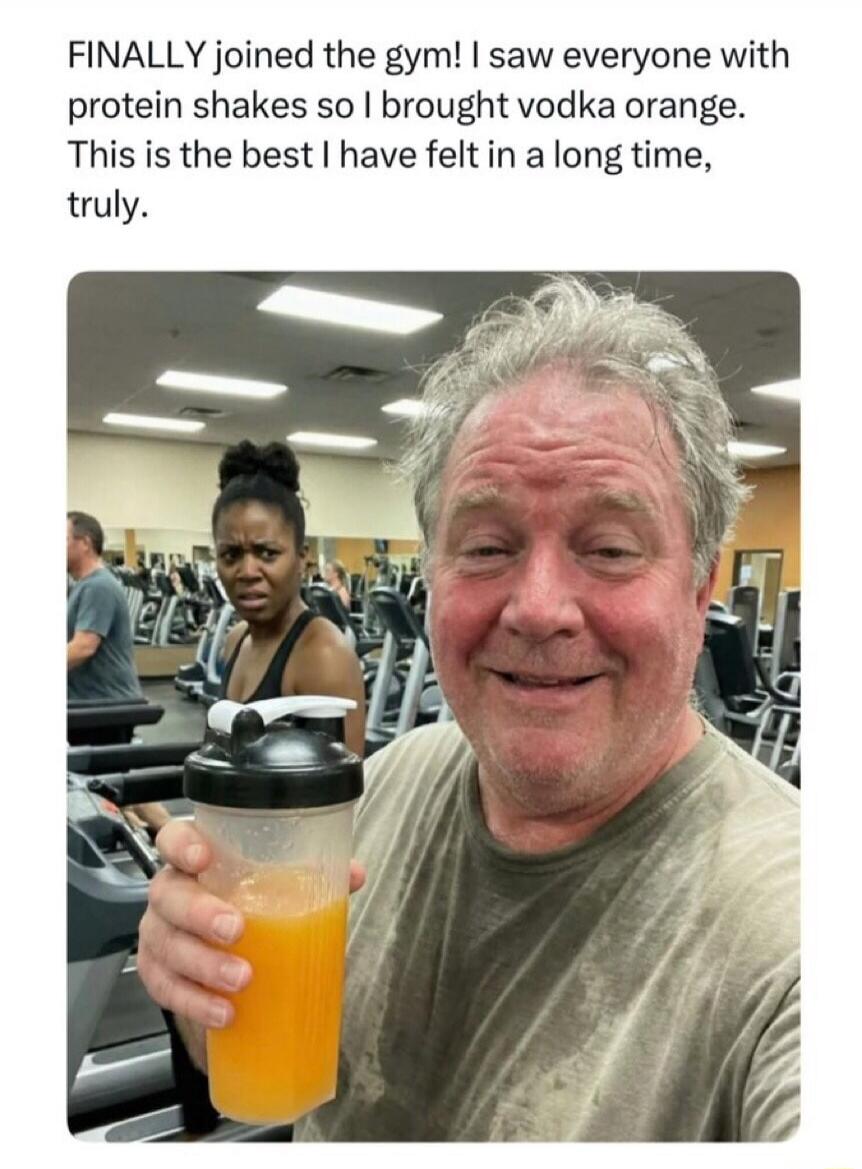 FINALLY joined the gym! I saw everyone with protein shakes so I brought vodka orange. This is the best I have felt in a long time, truly.