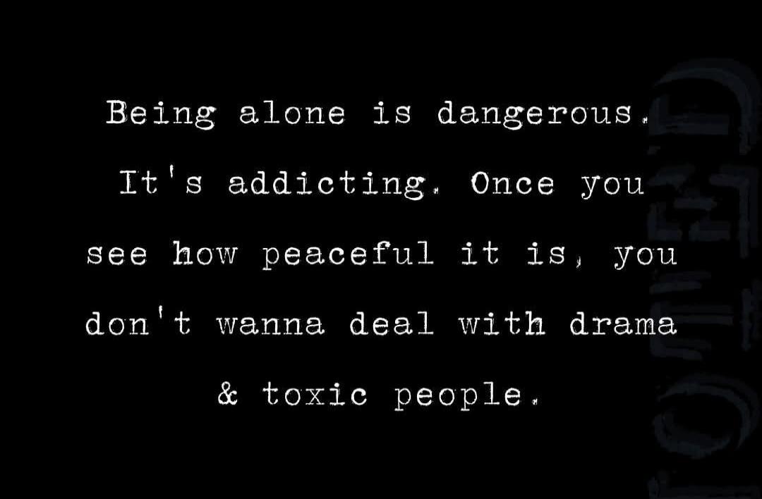 Being alone is dangerous. It's addicting. Once you see how peaceful it is, you don't wanna deal with drama & toxic people.