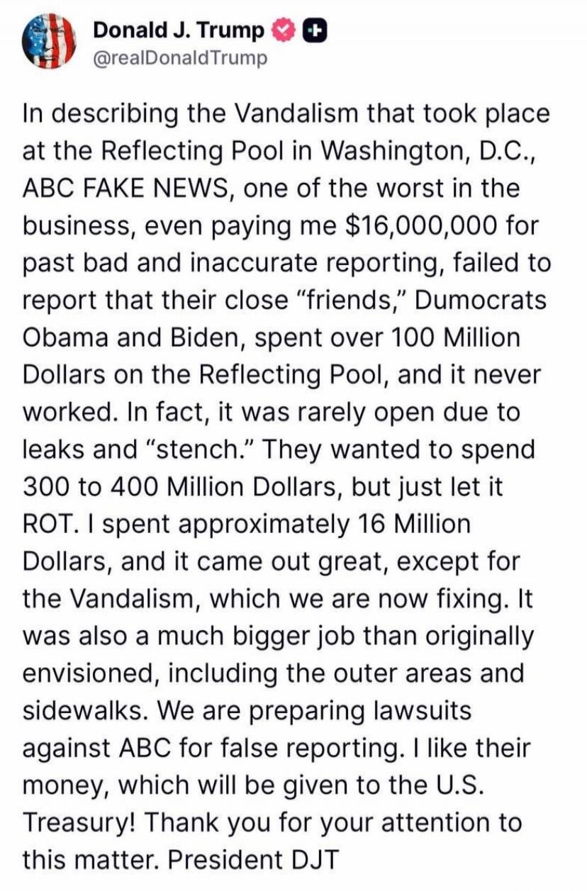 Donald J. Trump @realDonaldTrump In describing the Vandalism that took place at the Reflecting Pool in Washington, D.C., ABC FAKE NEWS, one of the worst in the business, even paying me $16,000,000 for past bad and inaccurate reporting, failed to report that their close 