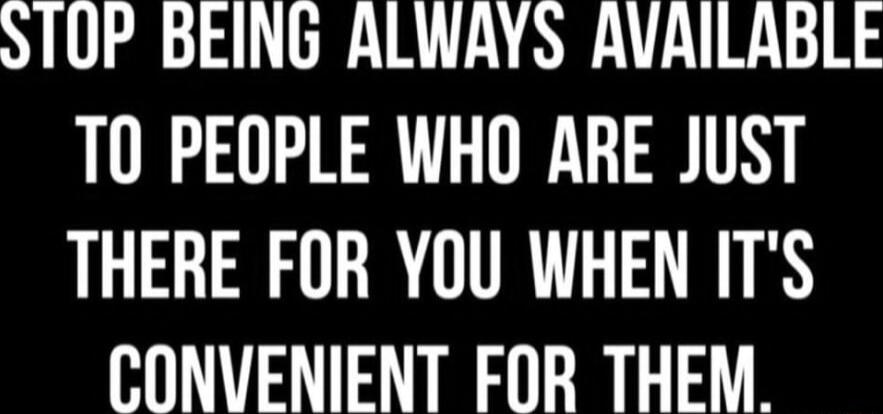 ST0P BEING ALWAYS AVAILABLE TO PEOPLE WHO ARE JUST THERE FOR YOU WHEN ITS CONVENIENT FOR THEM