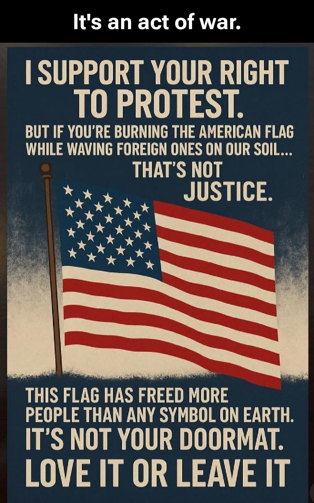 It's an act of war. I SUPPORT YOUR RIGHT TO PROTEST. BUT IF YOU'RE BURNING THE AMERICAN FLAG WHILE WAVING FOREIGN ONES ON OUR SOIL... THAT'S NOT JUSTICE. THIS FLAG HAS FREED MORE PEOPLE THAN ANY SYMBOL ON EARTH. IT'S NOT YOUR DOORMAT. LOVE IT OR LEAVE IT