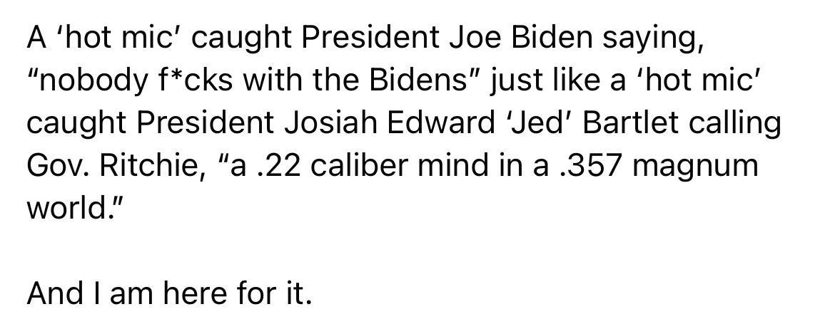 A hot mic caught President Joe Biden saying nobody fcks with the Bidens just like a hot mic caught President Josiah Edward Jed Bartlet calling Gov Ritchie a 22 caliber mind in a 357 magnum world And am here for it