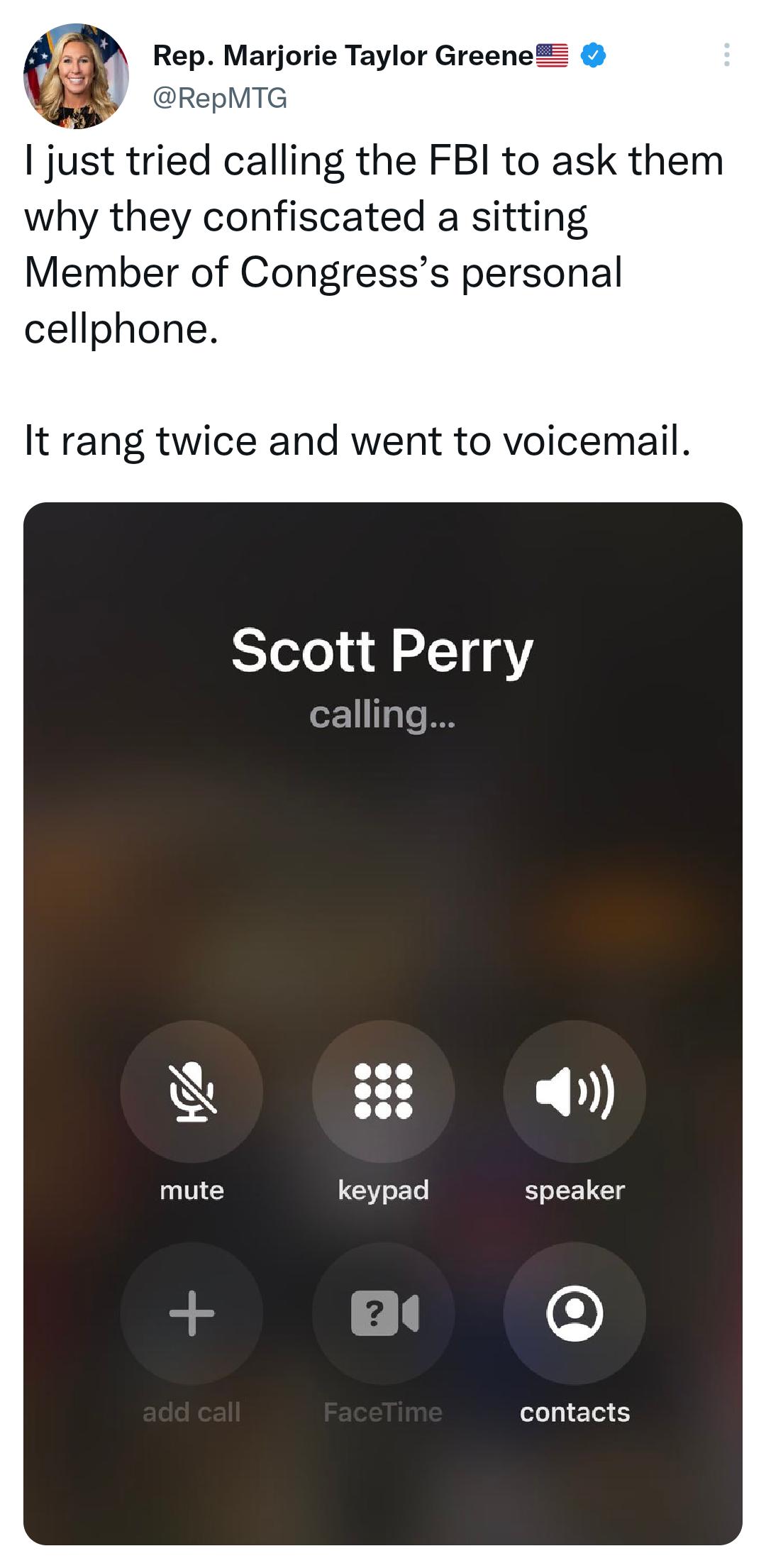 23 Rep Marjorie Taylor Greene Y RepMTG just tried calling the FBI to ask them why they confiscated a sitting Member of Congresss personal cellphone It rang twice and went to voicemail Scott Perry oZ115Ts I8 speaker contacts