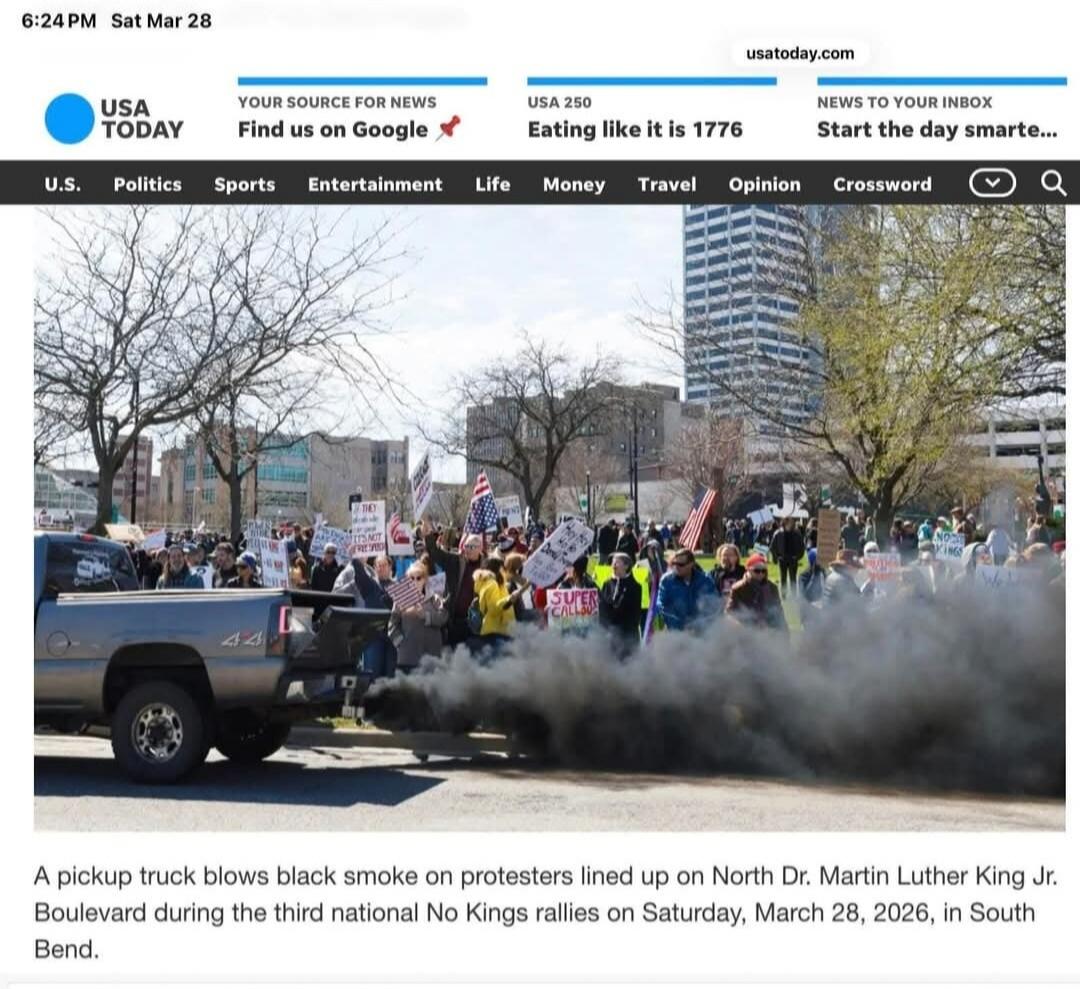 6:24 PM Sat Mar 28 USA TODAY YOUR SOURCE FOR NEWS Find us on Google USA 250 Eating like it is 1776 NEWS TO YOUR INBOX Start the day smarte... U.S. Politics Sports Entertainment Life Money Travel Opinion Crossword A pickup truck blows black smoke on protesters lined up on North Dr. Martin Luther King Jr. Boulevard during the third national No Kings 