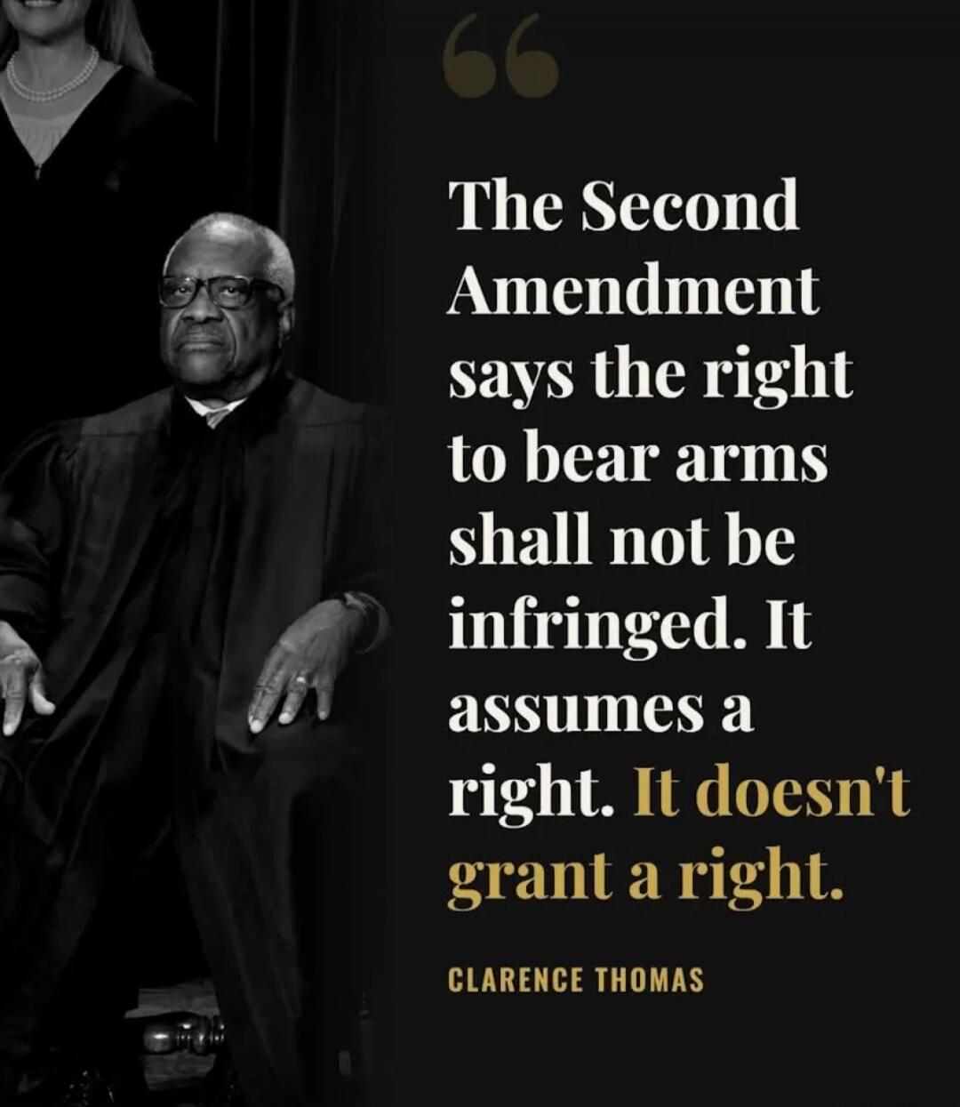 The Second Amendment says the right to bear arms shall not be infringed. It assumes a right. It doesn't grant a right. CLARENCE THOMAS