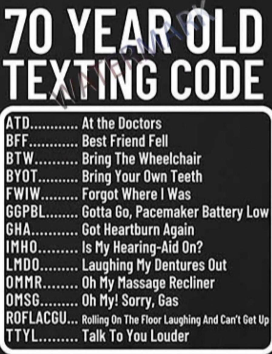 70 YEAR OLD TEXTING CODE ATD... At the Doctors BFF... Best Friend Fell BTW... Bring The Wheelchair BYOT... Bring Your Own Teeth FWIW... Forgot Where I Was GGPBL... Gotta Go, Pacemaker Battery Low GHA... Got Heartburn Again IMHO... Is My Hearing-Aid On? LMDO... Laughing My Dentures Out OMMR... Oh My Massage Recliner OMSG... Oh My! Sorry, Gas ROFLACG