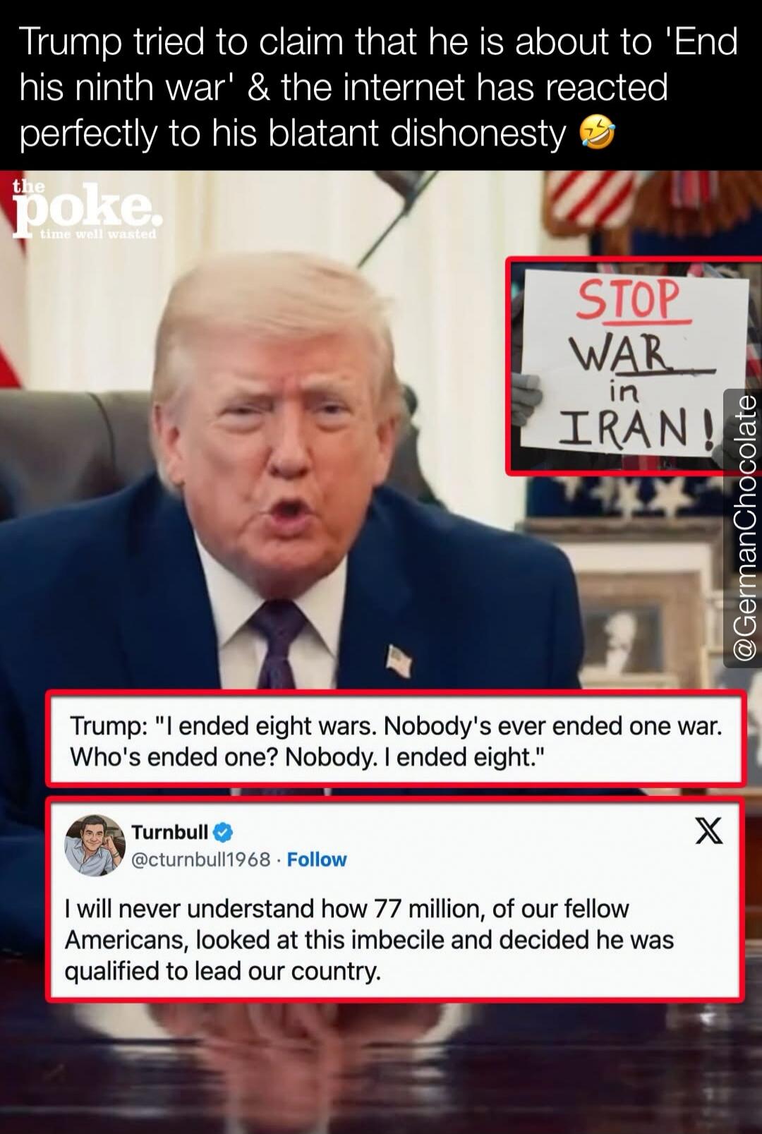 Trump tried to claim that he is about to 'End his ninth war' & the internet has reacted perfectly to his blatant dishonesty. The Poke. Time well wasted. A sign reads 'STOP WAR in IRAN!'. Trump states: 'I ended eight wars. Nobody's ever ended one war. Who's ended one? Nobody. I ended eight.' A tweet from Turnbull reads: 'I will never understand how 