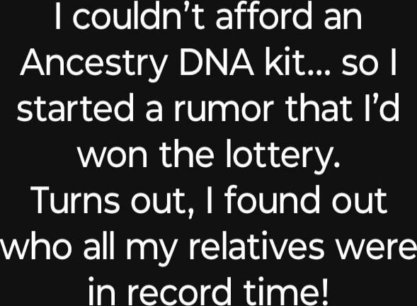 I couldn't afford an Ancestry DNA kit... so I started a rumor that I'd won the lottery. Turns out, I found out who all my relatives were in record time!
Session ID: 1037159.