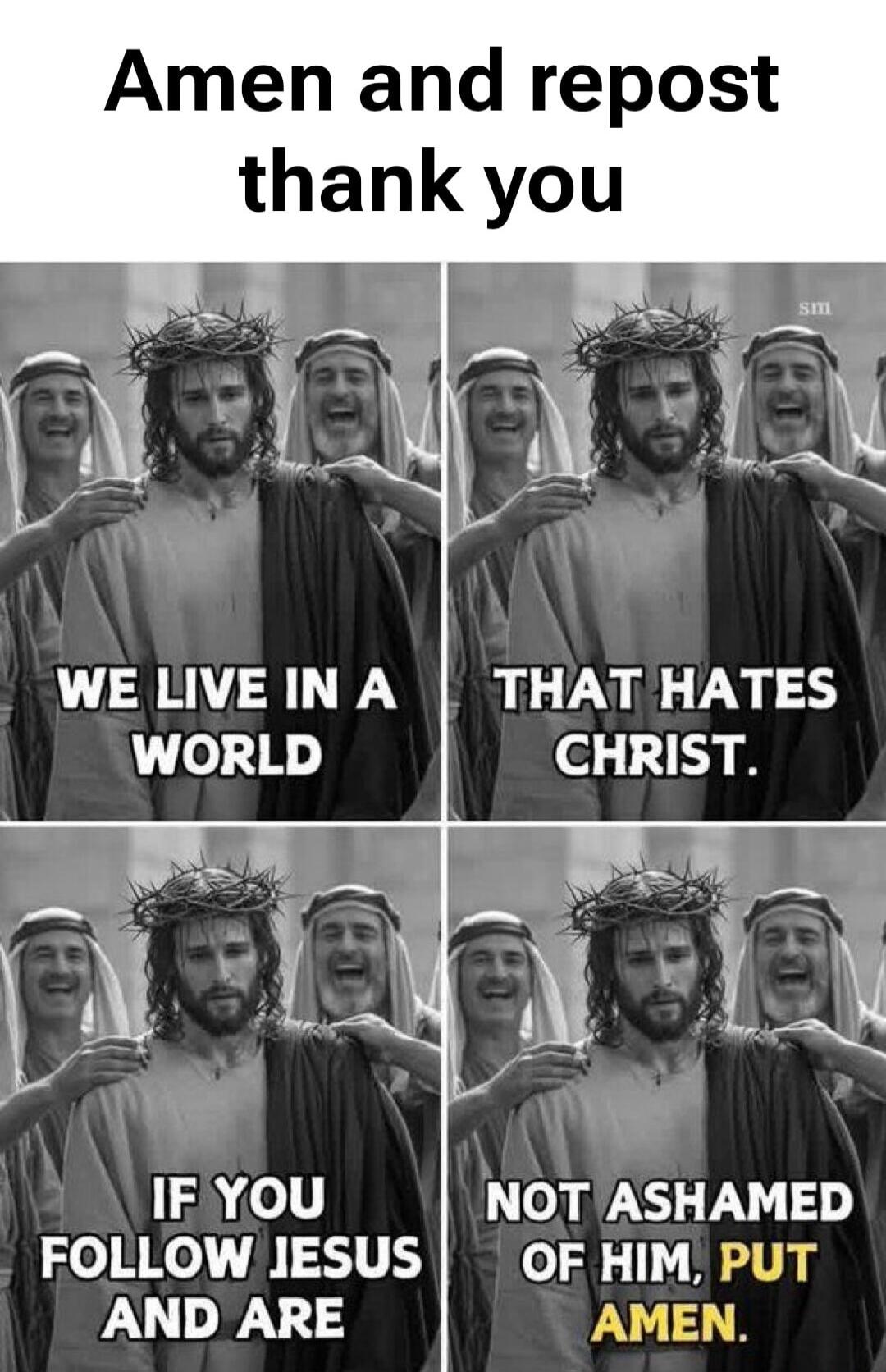 Amen and repost thank you WE LIVE IN A WORLD THAT HATES CHRIST. IF YOU FOLLOW JESUS AND ARE NOT ASHAMED OF HIM, PUT AMEN.