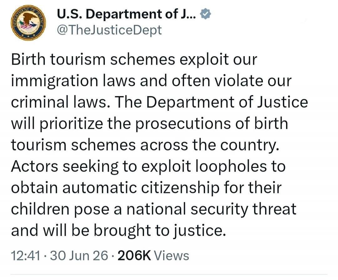 Birth tourism schemes exploit our immigration laws and often violate our criminal laws. The Department of Justice will prioritize the prosecutions of birth tourism schemes across the country. Actors seeking to exploit loopholes to obtain automatic citizenship for their children pose a national security threat and will be brought to justice.