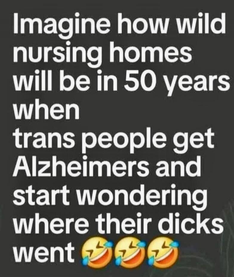 Imagine how wild nursing homes will be in 50 years when trans people get Alzheimers and start wondering where their dicks went 😂😂😂