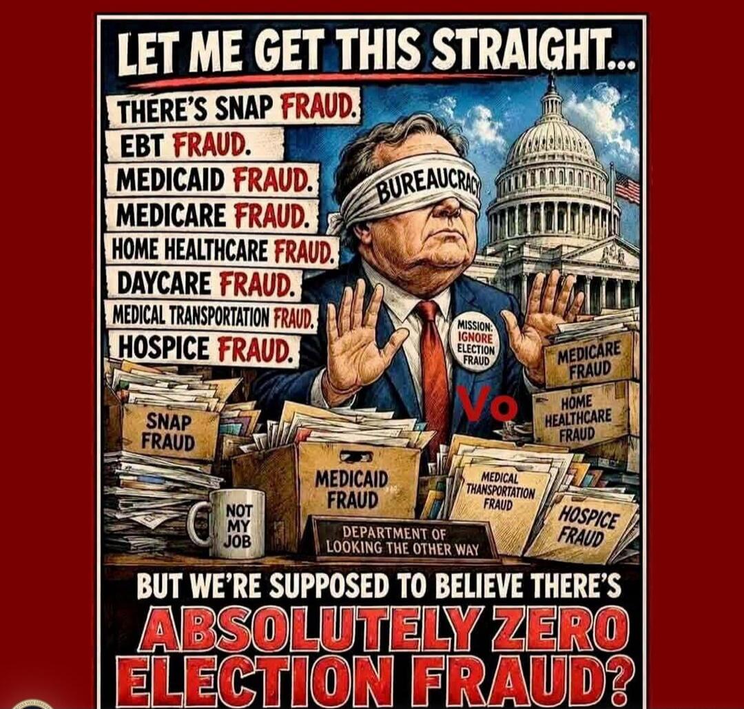 LET ME GET THIS STRAIGHT... THERE'S SNAP FRAUD. EBT FRAUD. MEDICAID FRAUD. MEDICARE FRAUD. HOME HEALTHCARE FRAUD. DAYCARE FRAUD. MEDICAL TRANSPORTATION FRAUD. HOSPICE FRAUD. BUREAUCRACY. MISSION: IGNORE ELECTION FRAUD. No. SNAP FRAUD. MEDICAID FRAUD. MEDICARE FRAUD. HOME HEALTHCARE FRAUD. MEDICAL TRANSPORTATION FRAUD. HOSPICE FRAUD. NOT MY JOB. DEP