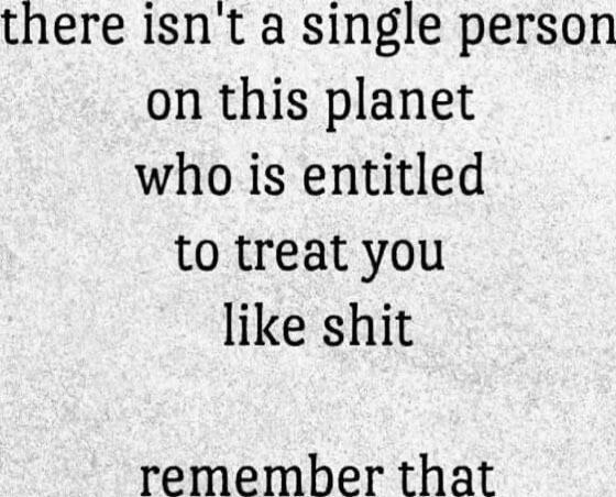 there isn't a single person on this planet who is entitled to treat you like shit remember that