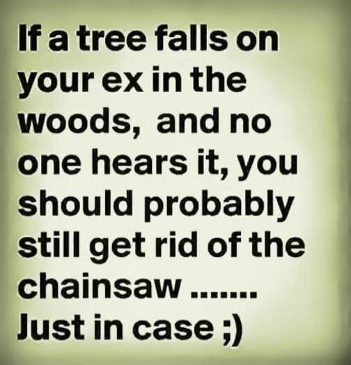 If a tree falls on your ex in the woods, and no one hears it, you should probably still get rid of the chainsaw ........ Just in case ;)