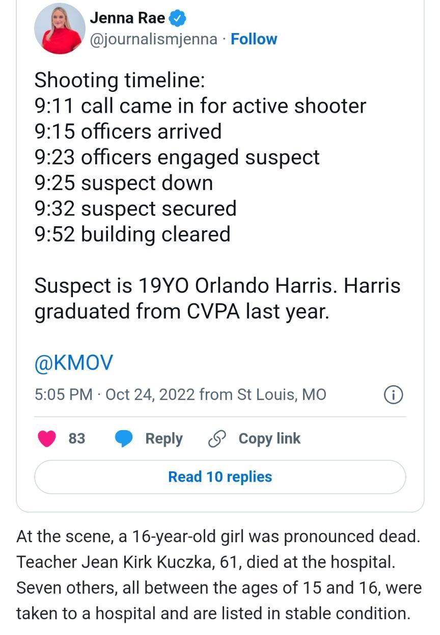 Jenna Rae journalismjenna Follow Shooting timeline 911 call came in for active shooter 915 officers arrived 923 officers engaged suspect 925 suspect down 932 suspect secured 952 building cleared Suspect is 19YO Orlando Harris Harris graduated from CVPA last year KMoV 505 PM Oct 24 2022 from St Louis MO 83 Reply Copylink Read 10 replies At the scene a 16 year old girl was pronounced dead Teacher Je