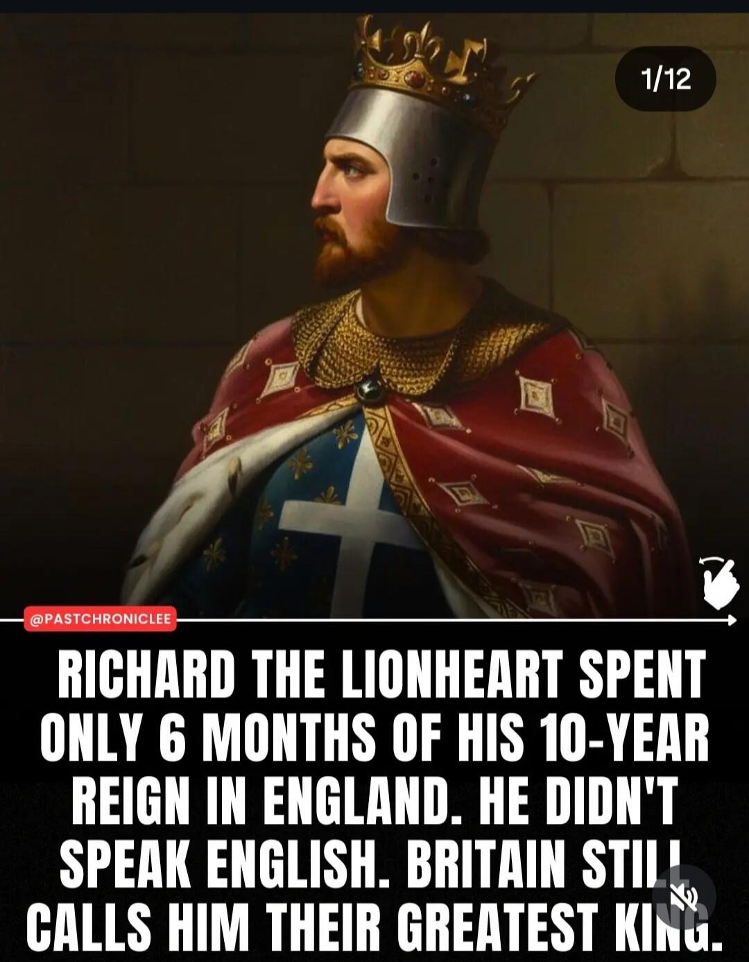 RICHARD THE LIONHEART SPENT ONLY 6 MONTHS OF HIS 10-YEAR REIGN IN ENGLAND. HE DIDN'T SPEAK ENGLISH. BRITAIN STILL CALLS HIM THEIR GREATEST KING.