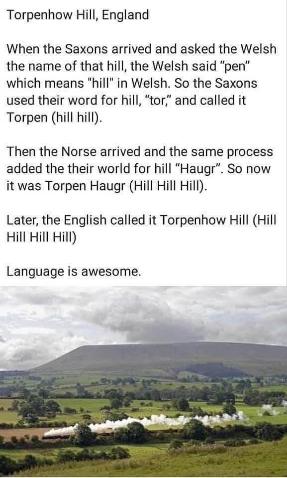 Torpenhow Hill England When the Saxons arrived and asked the Welsh the name of that hill the Welsh said pen which means hill in Welsh So the Saxons used their word for hill tor and called it Torpen hill hill Then the Norse arrived and the same process added the their world for hill Haugr So now it was Torpen Haugr Hill Hill Hill Later the English called it Torpenhow Hill Hill Hill Hill Hill Langua