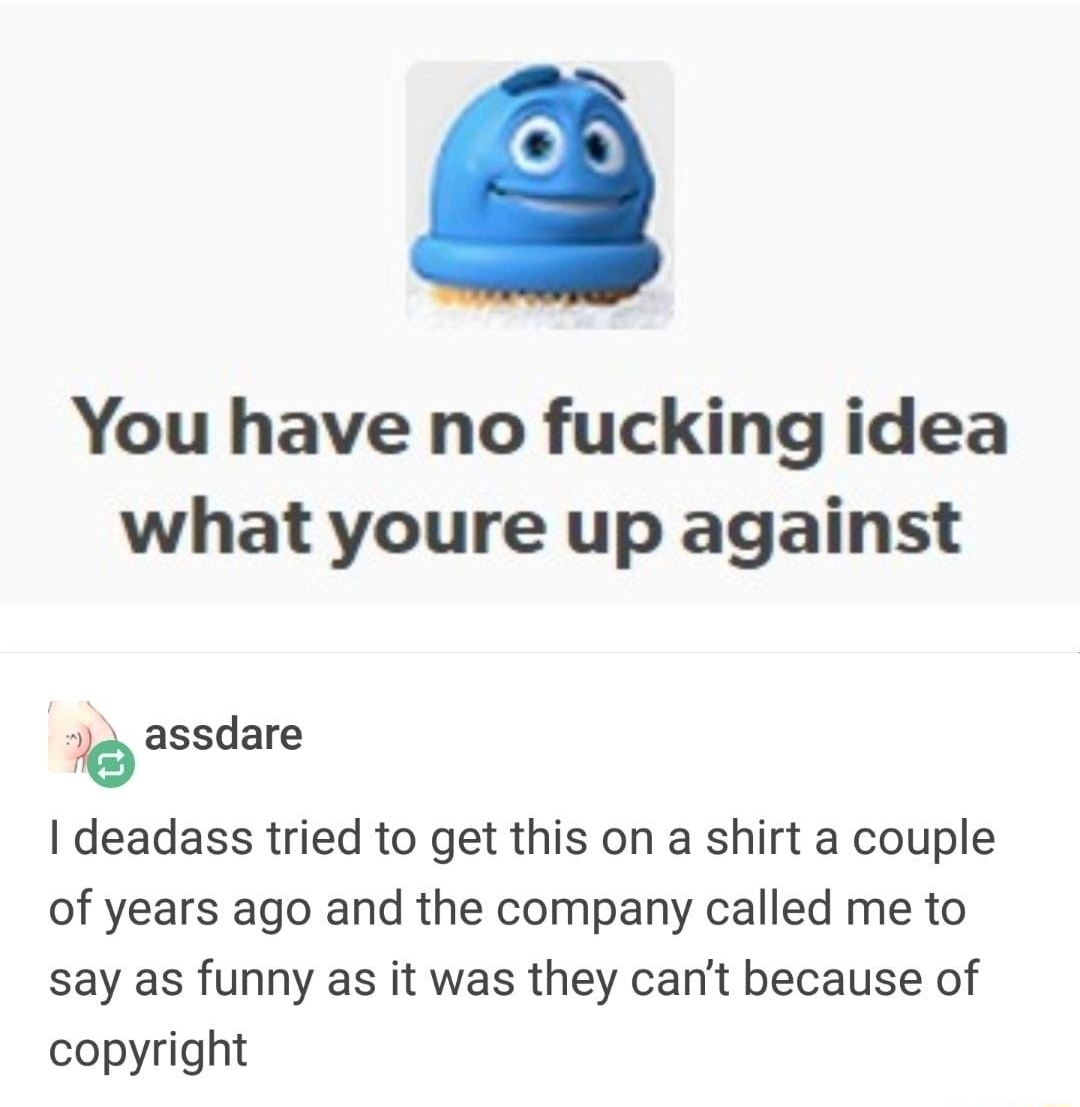 You have no fucking idea what youre up against b assdare deadass tried to get this on a shirt a couple of years ago and the company called me to say as funny as it was they cant because of copyright