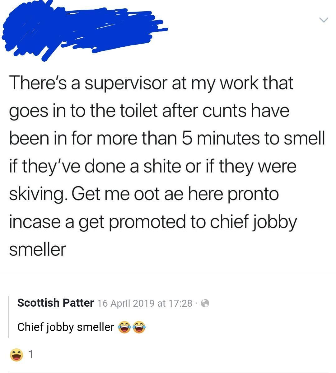 s Theres a supervisor at my work that goes in to the toilet after cunts have been in for more than 5 minutes to smell if theyve done a shite or if they were skiving Get me oot ae here pronto incase a get promoted to chief jobby smeller Scottish Patter 16 April 2019 at 1728 Chief jobby smeller 1