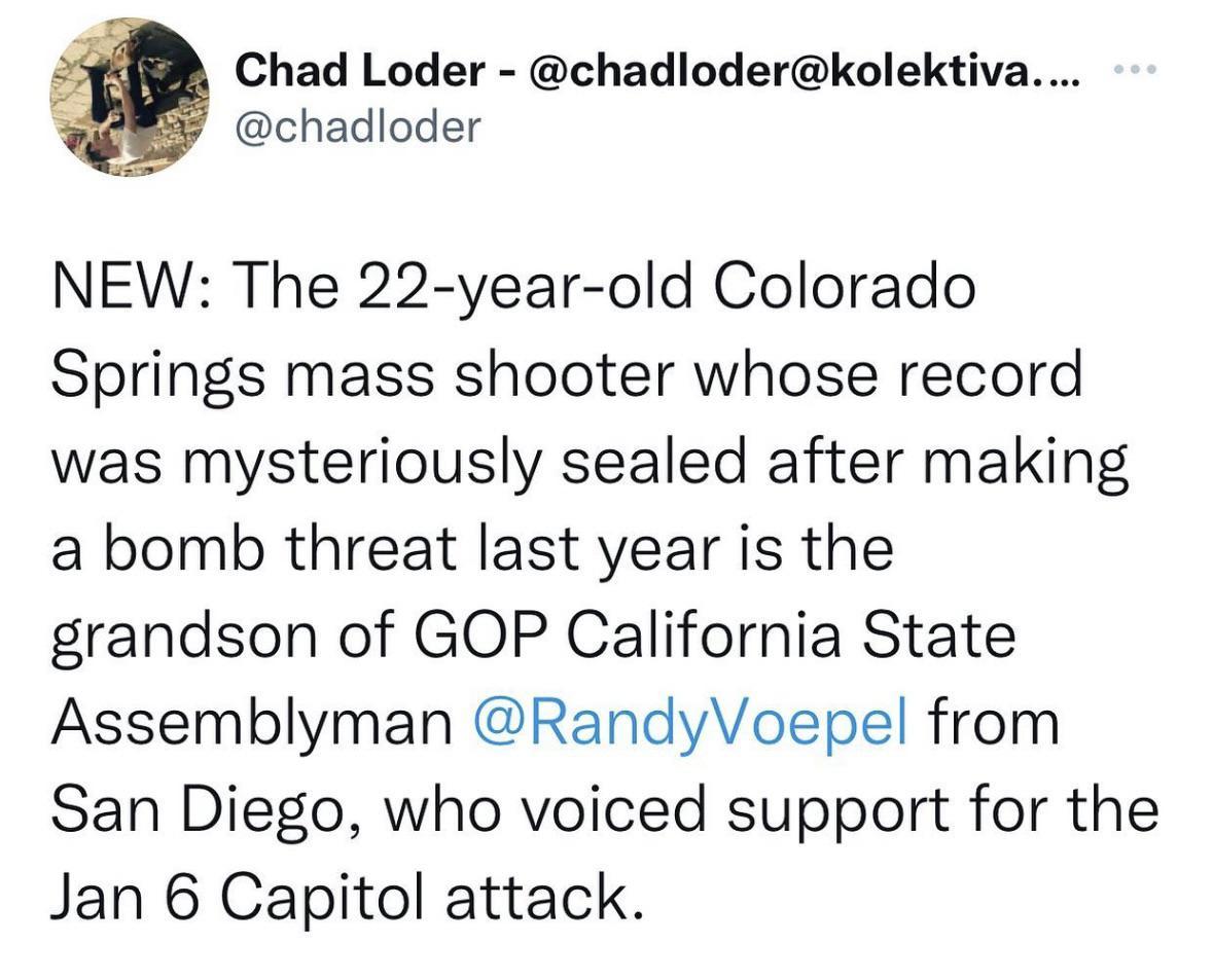 Chad Loder chadloderkolektiva E chadloder NEW The 22 year old Colorado Springs mass shooter whose record was mysteriously sealed after making a bomb threat last year is the grandson of GOP California State Assemblyman RandyVoepel from San Diego who voiced support for the Jan 6 Capitol attack