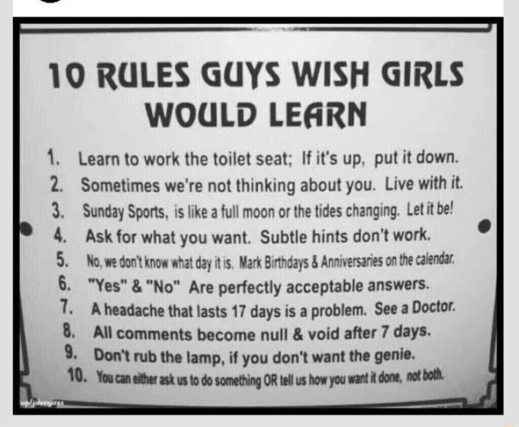10 RULES GUYS WISH GIRLS WOULD LEARN Lean to work the toilet seat If its up put it down Sometimes were not thinking about you Live with it Sunday Sports is fike a full moon o the ides changing Let it be Ask for what you want Subtle hints dont work N we o now what day s Mark Birhdays Anniversaies on the calendat Yes No Are perfectly acceptable answers Aheadache thatlasts 17 days is a problem See a 