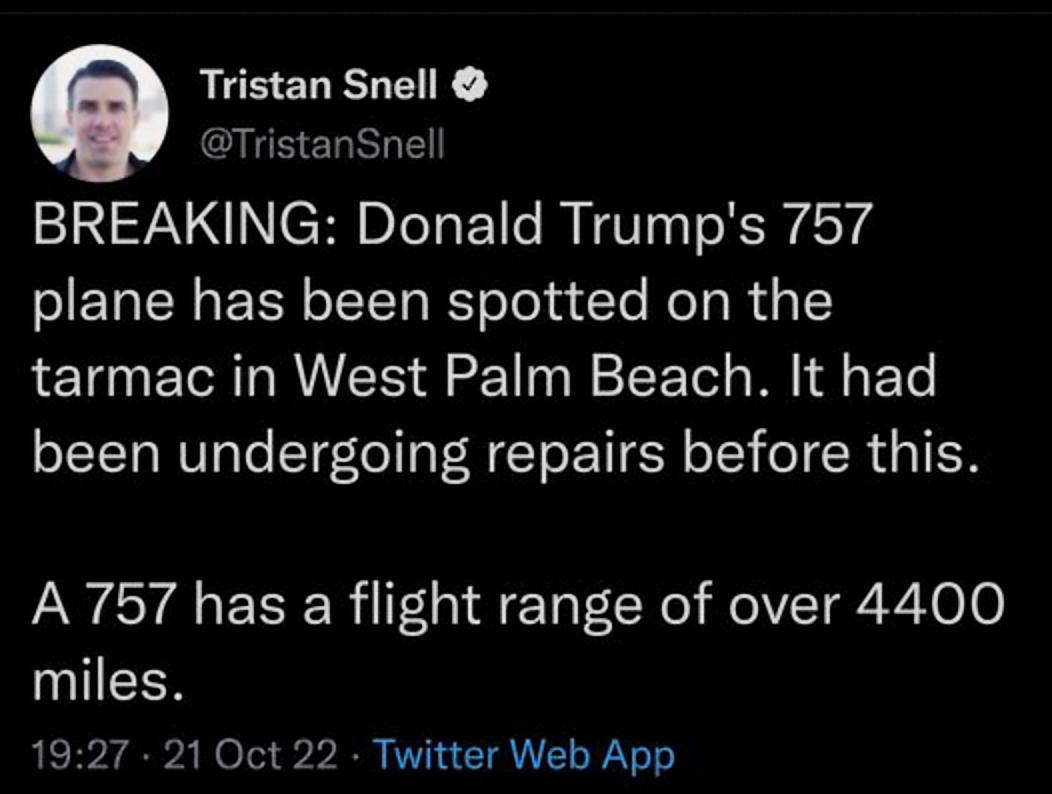 Tristan Snell TristanSnell BREAKING Donald Trumps 757 plane has been spotted on the tarmac in West Palm Beach It had been undergoing repairs before this A 757 has a flight range of over 4400 miles 1927 21 Oct 22 Twitter Web App 4125 Retweets 682 Quote Tweets 214K Likes