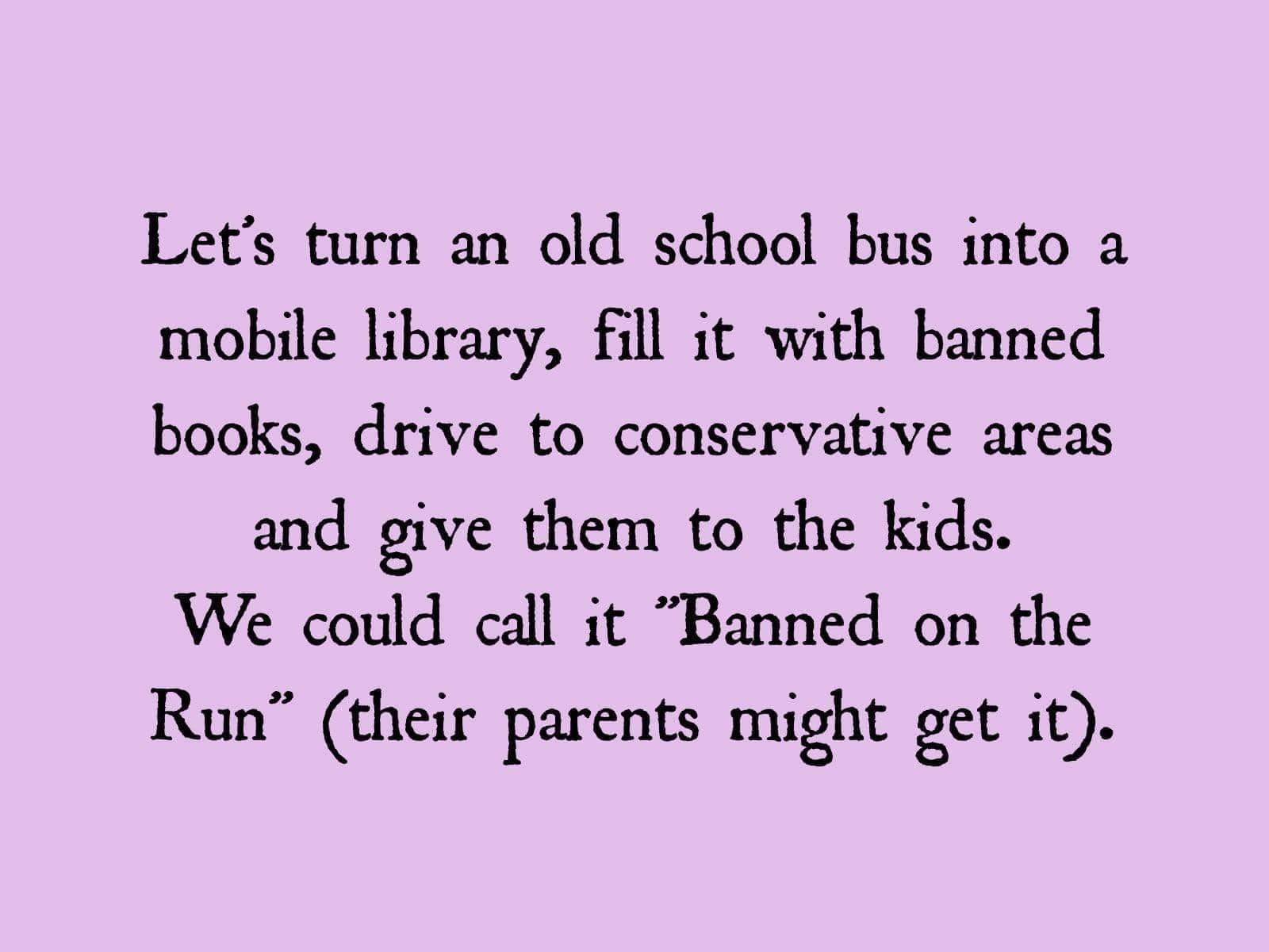 Lets turn an old school bus into a mobile library fill it with banned books drive to conservative areas and give them to the kids We could call it Banned on the Run their parents might get it