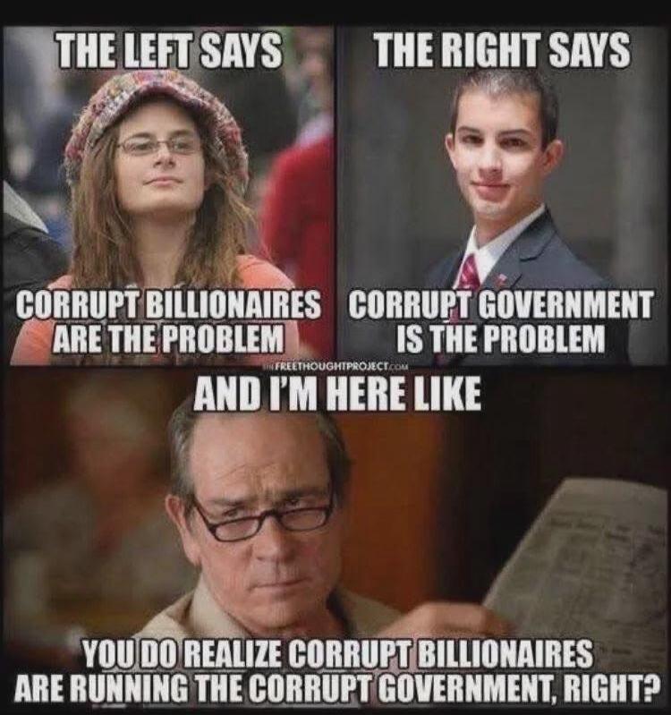 The Left says corrupt billionaires are the problem. The Right says corrupt government is the problem. And I'm here like: You do realize corrupt billionaires are running the corrupt government, right?