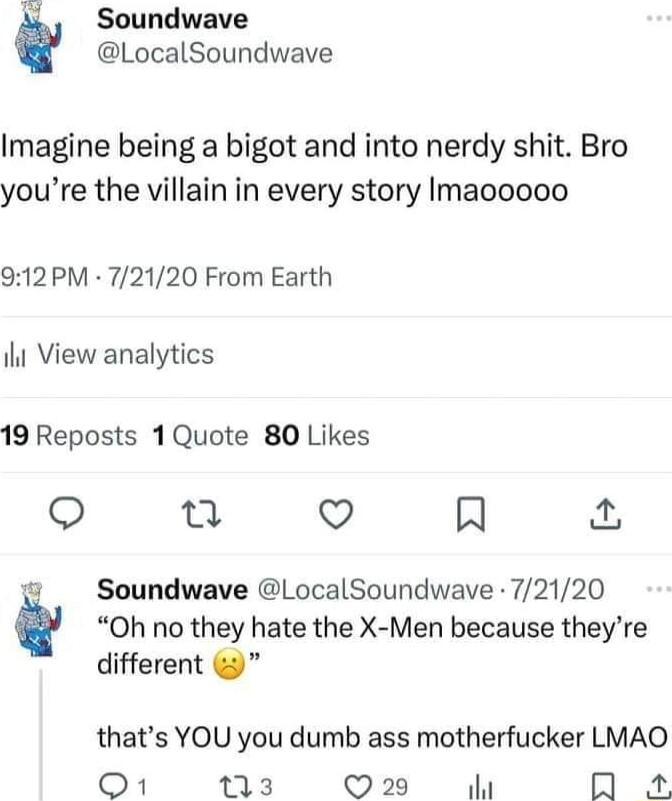 Soundwave LocalSoundwave Imagine being a bigot and into nerdy shit Bro youre the villain in every story Imacoooo 912PM 72120 From Earth il View analytics 19 Reposts 1Quote 80 Likes S n Q R 1 Soundwave LocalSoundwave 72120 Oh no they hate the X Men because theyre different thats YOU you dumb ass motherfucker LMAO O1 13 Q29 O