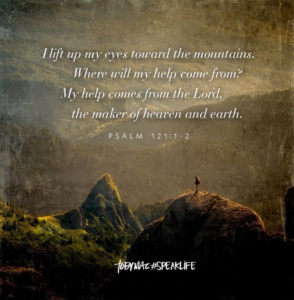 I lift up my eyes toward the mountains. Where will my help come from? My help comes from the Lord, the maker of heaven and earth. PSALM 121:1-2