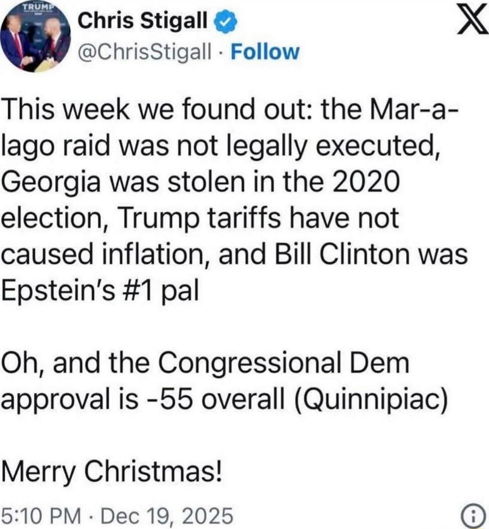 This week we found out: the Mar-a-lago raid was not legally executed, Georgia was stolen in the 2020 election, Trump tariffs have not caused inflation, and Bill Clinton was Epstein’s #1 pal

Oh, and the Congressional Dem approval is -55 overall (Quinnipiac)

Merry Christmas!

5:10 PM · Dec 19, 2025