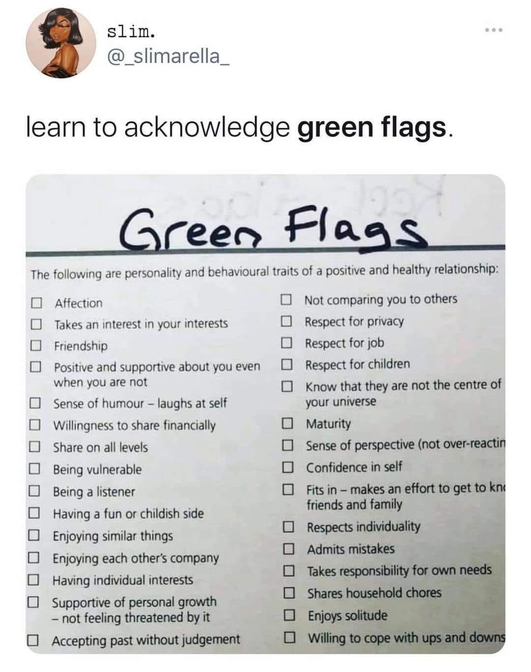 slim _slimarella_ learn to acknowledge green flags Green Flaas The followng are personalty and behaviouraltrats of postive and heathy elationship O atecton 0 Not comparing you t others Takes an nterest i your nterests 0 Respectfor pracy O frendshp O respectforjob 01 posine and supportve about you even 01 Respect for chidren s O Know thatthey are ot he centre of 0 Sense of humou laughs atsff your u