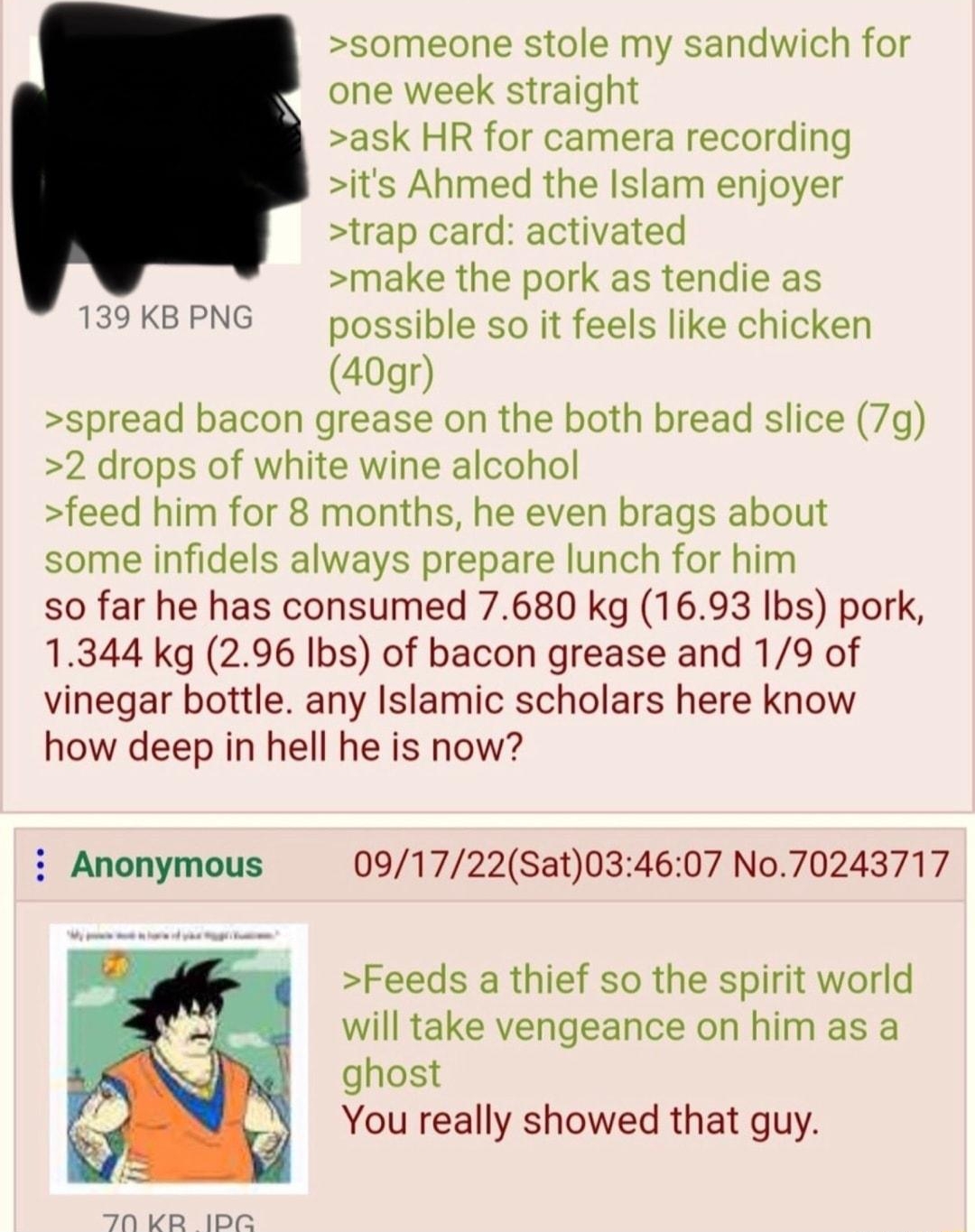 A N A e TN A A e e e N P someone stole my sandwich for one week straight ask HR for camera recording its Ahmed the Islam enjoyer trap card activated make the pork as tendie as 39 KB PNG possible so it feels like chicken 40gr spread bacon grease on the both bread slice 7g 2 drops of white wine alcohol feed him for 8 months he even brags about some infidels always prepare lunch for him so far he has