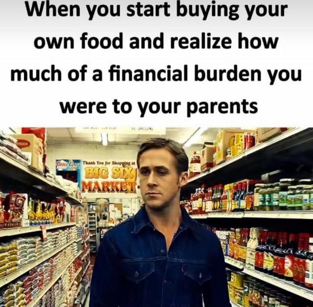 When you start buying your own food and realize how much of a financial burden you were to your parents