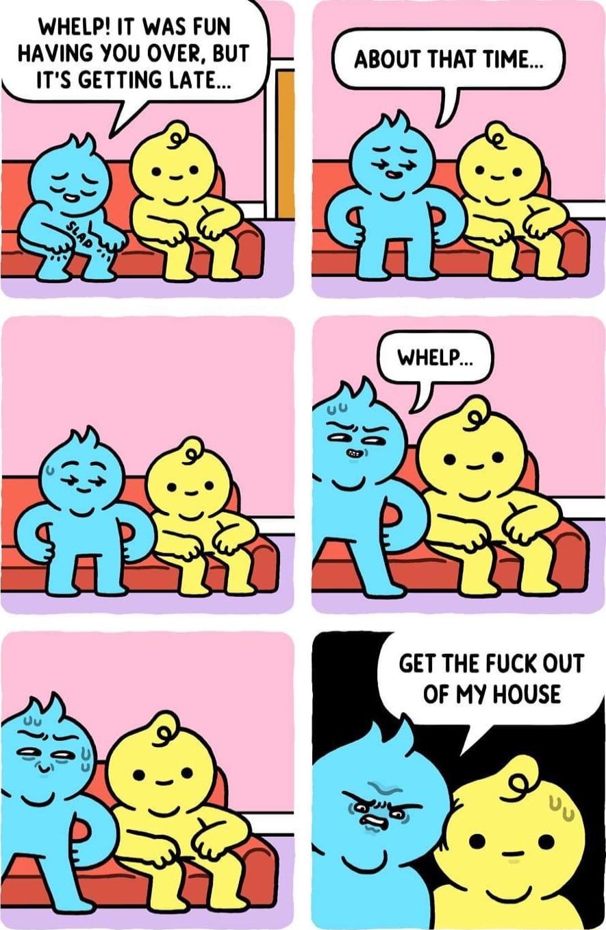 WHELP IT WAS FUN HAVING YOU OVER BUT ITS GETTING LATE ABOUT THAT TIME g Y GET THE FUCK OUT OF MY HOUSE