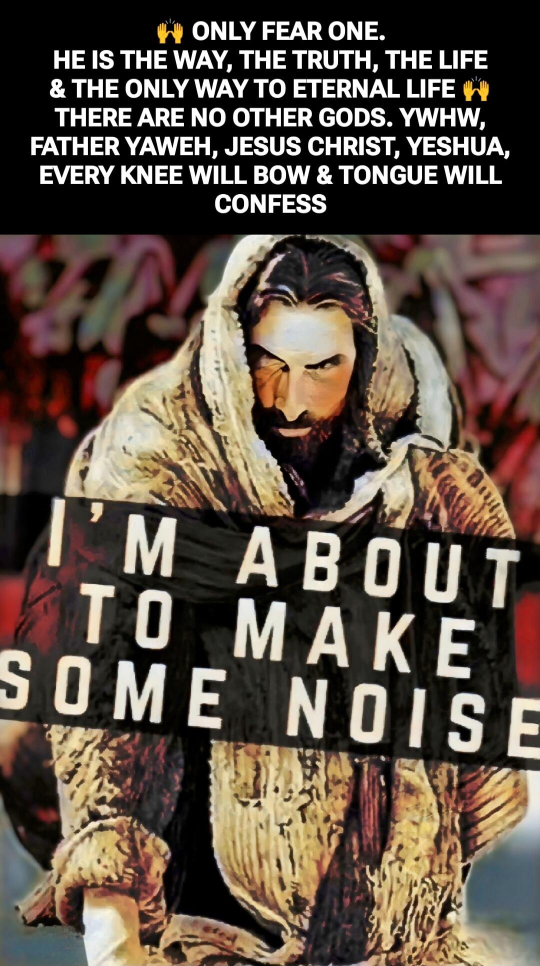 ONLY FEAR ONE. HE IS THE WAY, THE TRUTH, THE LIFE & THE ONLY WAY TO ETERNAL LIFE THERE ARE NO OTHER GODS. YHWH, FATHER YAHWEH, JESUS CHRIST, YESHUA, EVERY KNEE WILL BOW & TONGUE WILL CONFESS
I'M ABOUT TO MAKE SOME NOISE