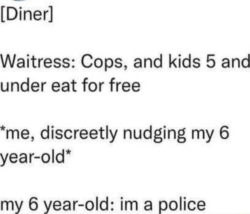 [Diner]

Waitress: Cops, and kids 5 and under eat for free

*me, discreetly nudging my 6 year-old*

my 6 year-old: im a police