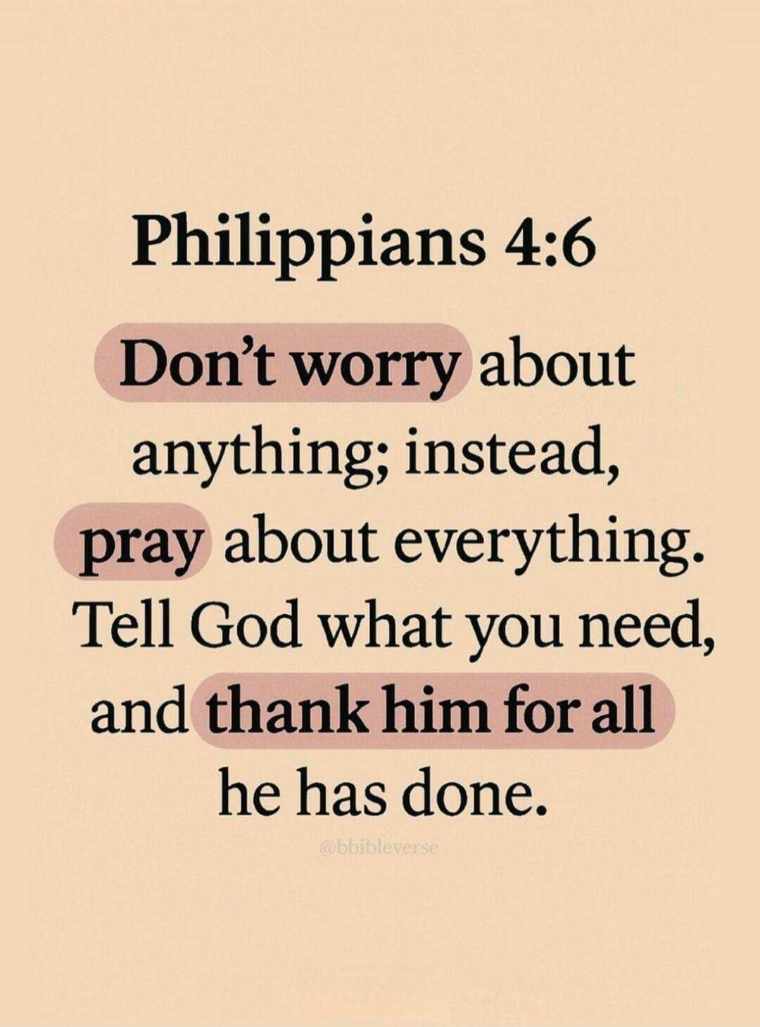 Philippians 4:6 Don't worry about anything; instead, pray about everything. Tell God what you need, and thank him for all he has done.