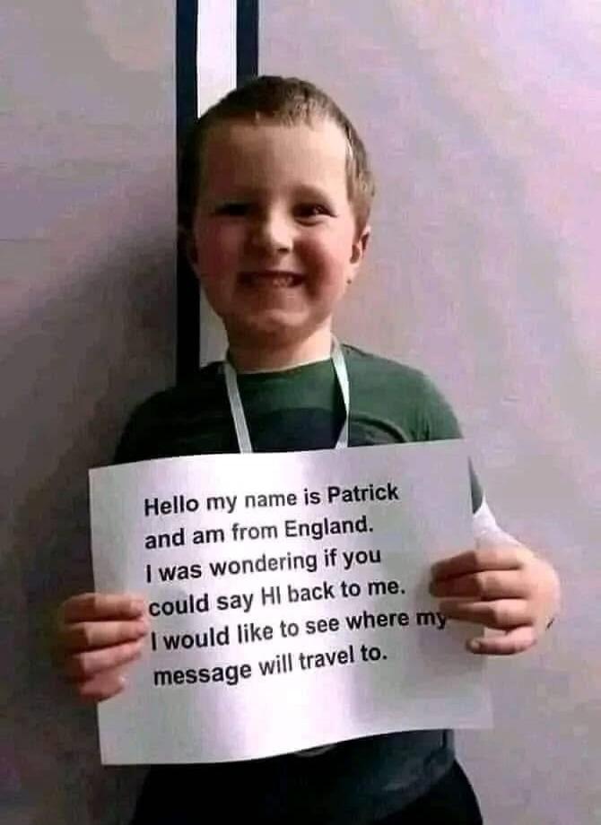 Hello my name is Patrick and am from England. I was wondering if you could say HI back to me. I would like to see where my message will travel to.