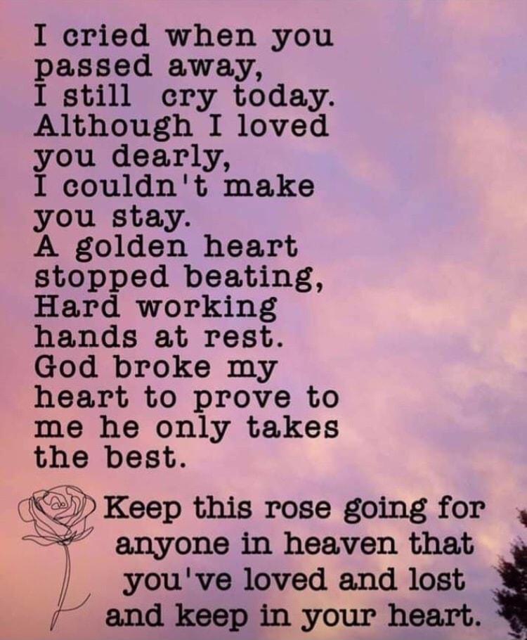 I cried when you passed away I still cry today Although I loved you dearly I couldnt make you stay A golden heart stopped beating Hard working hands at rest God broke my heart to prove to me he only takes the best Keep this rose going for 1 anyone in heaven that g youve loved and lost and keep in your heart