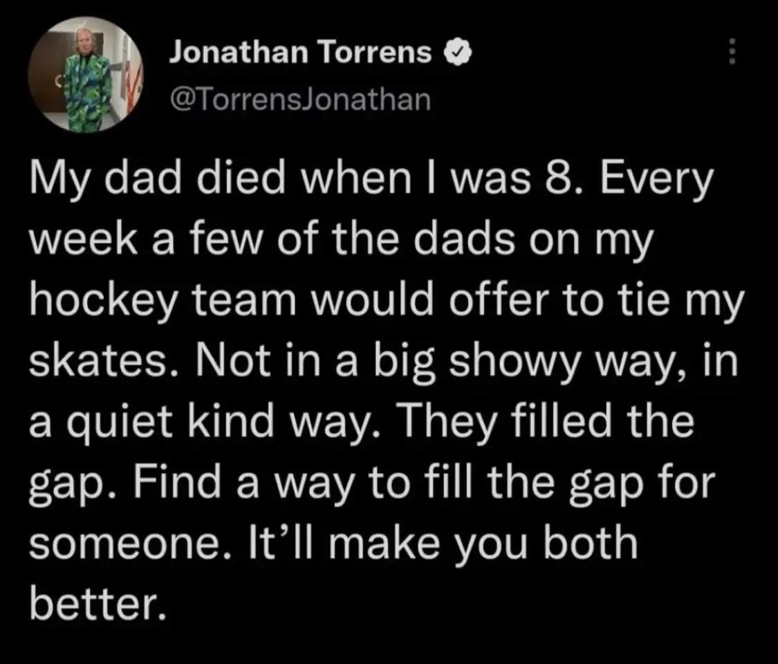 PLLETGELR CHELEY 5 Torrenslonathan My dad died when was 8 Every week a few of the dads on my hockey team would offer to tie my skates Not in a big showy way in a quiet kind way They filled the e oM S e RWE WA o R il R s TN 2ToR o someone Itll make you both better
