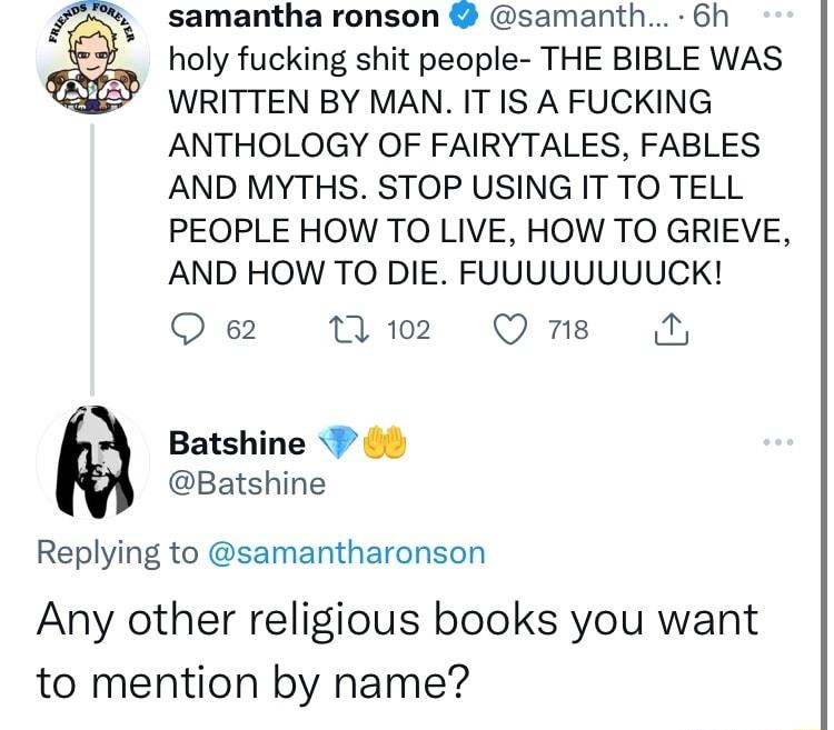 samantha ronson samanth 6h holy fucking shit people THE BIBLE WAS WRITTEN BY MAN IT IS A FUCKING ANTHOLOGY OF FAIRYTALES FABLES AND MYTHS STOP USING IT TO TELL PEOPLE HOW TO LIVE HOW TO GRIEVE AND HOW TO DIE FUUUUUUUUCK Q 62 N2 Qns Batshine 0 Batshine Replying to samantharonson Any other religious books you want to mention by name