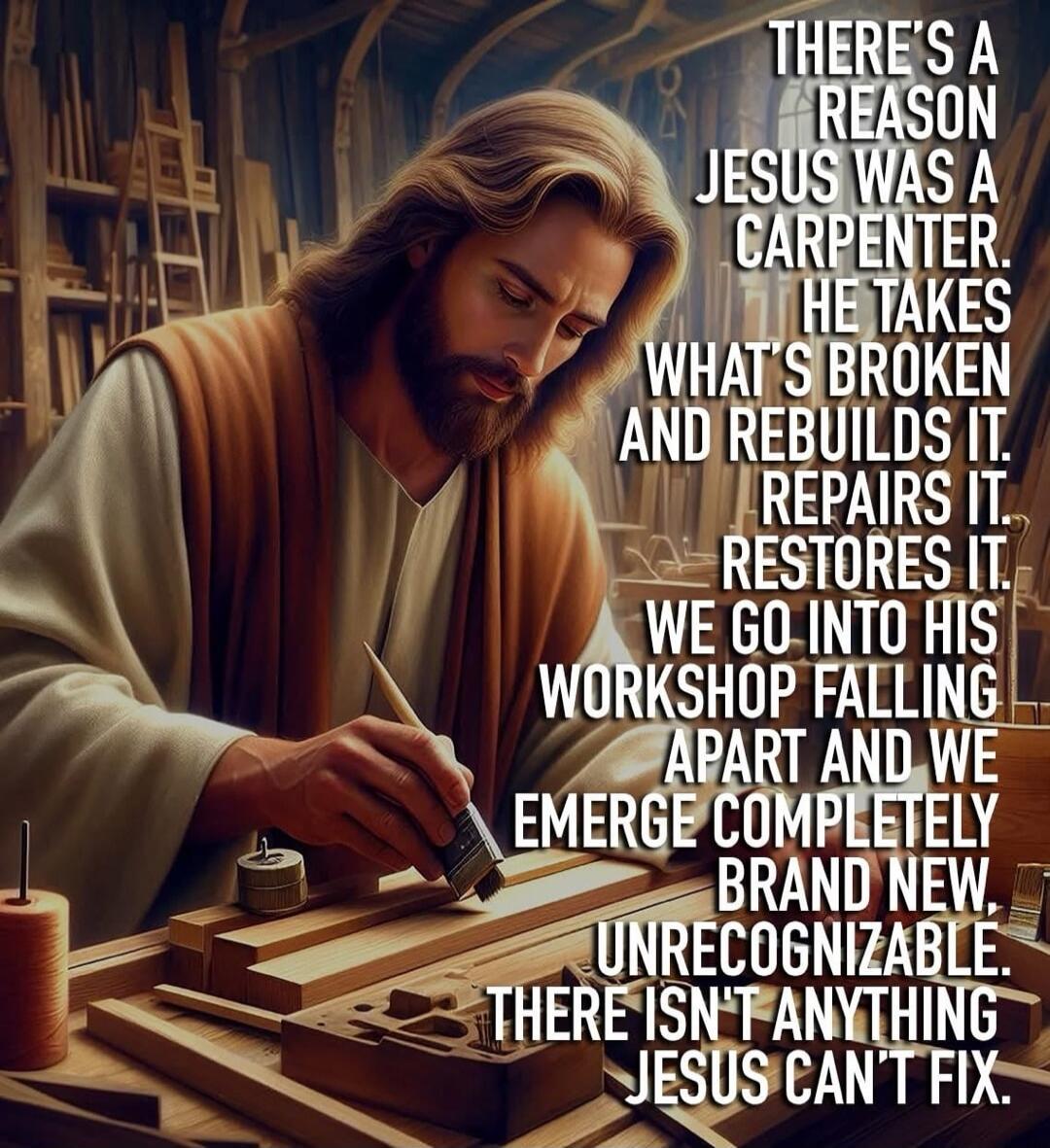 THERE'S A REASON JESUS WAS A CARPENTER. HE TAKES WHAT'S BROKEN AND REBUILDS IT. REPAIRS IT. RESTORES IT. WE GO INTO HIS WORKSHOP FALLING APART AND WE EMERGE COMPLETELY BRAND NEW, UNRECOGNIZABLE. THERE ISN'T ANYTHING JESUS CAN'T FIX.