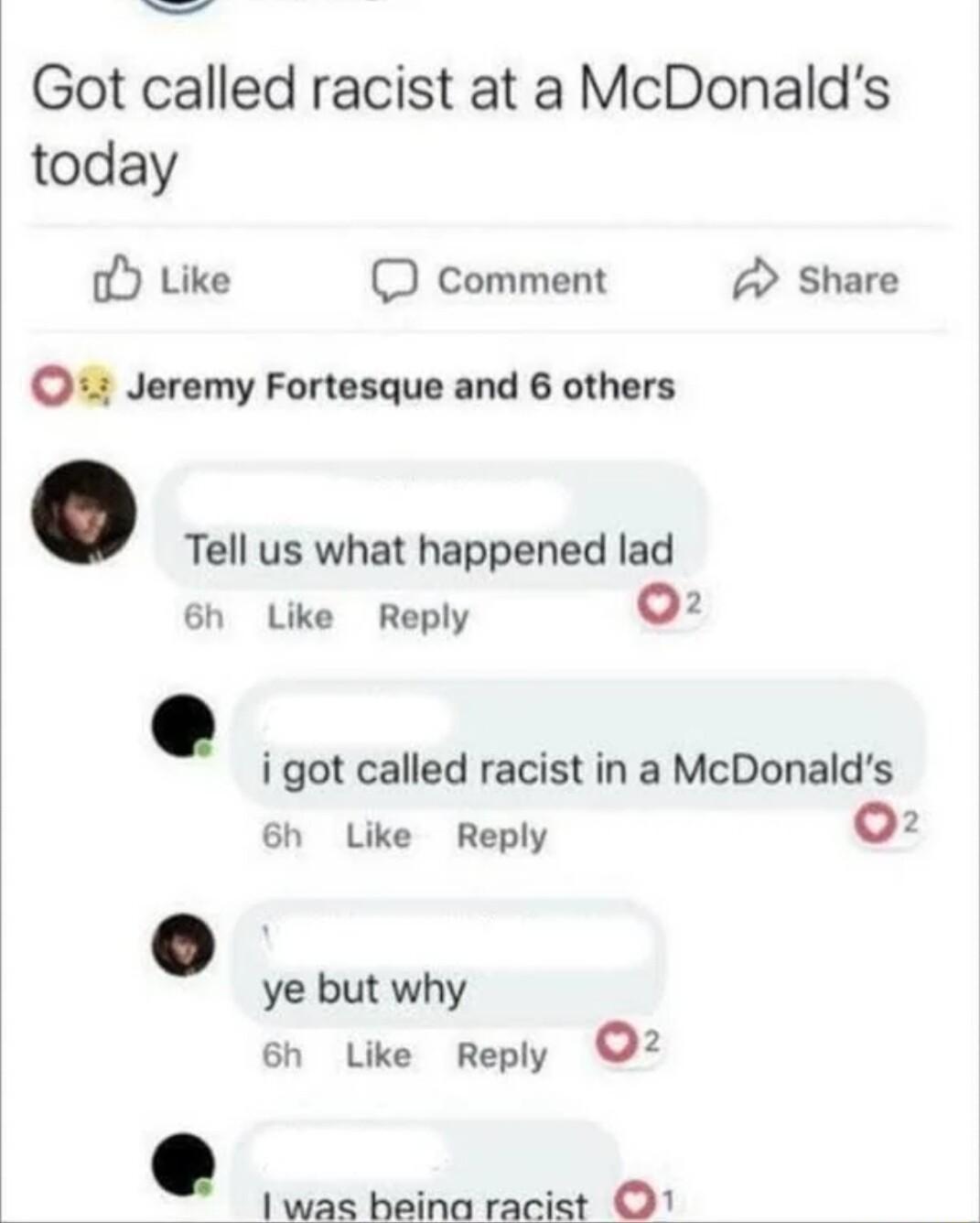 Got called racist at a McDonalds today o Like D comment A Share 41 Jeremy Fortesque and 6 others Tell us what happened lad 6h Like Reply 0 i got called racist in a McDonalds 6h Like Reply 02 ye but why 6h Like Reply 02 1was haina racist O1