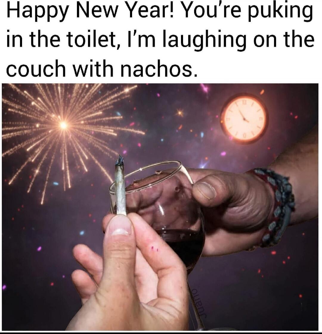 Happy New Year! You’re puking in the toilet, I’m laughing on the couch with nachos.