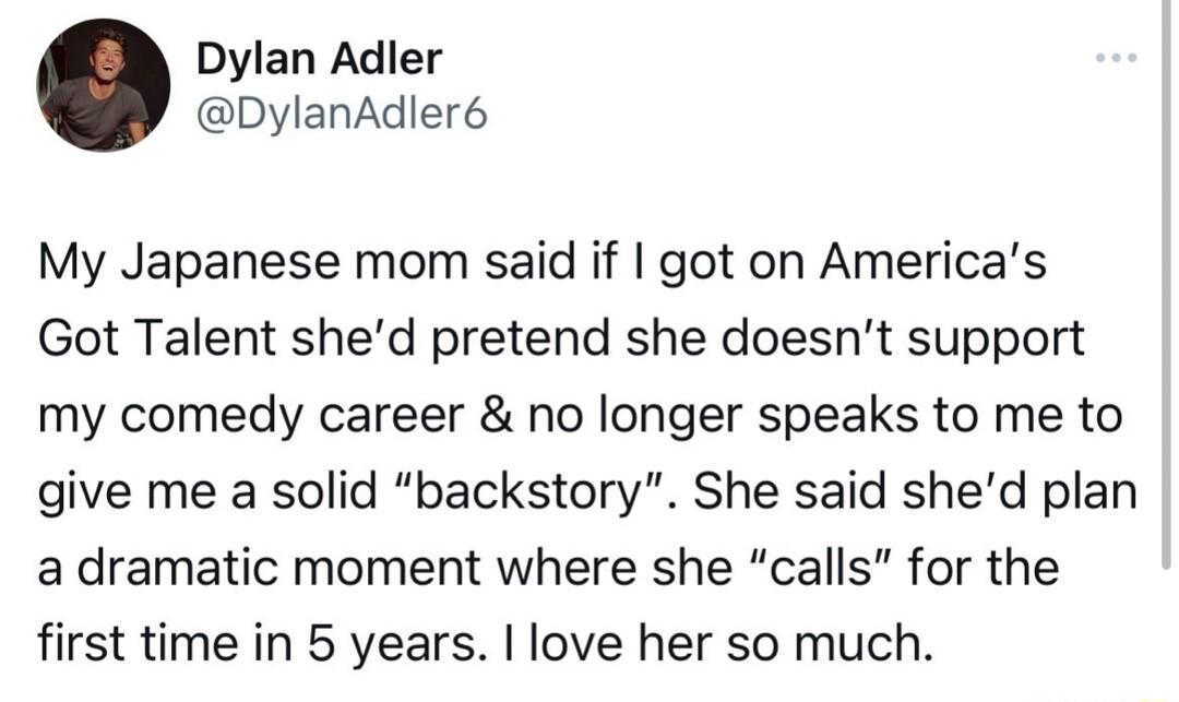 Dylan Adler DylanAdler6 My Japanese mom said if got on Americas Got Talent shed pretend she doesnt support my comedy career no longer speaks to me to give me a solid backstory She said shed plan a dramatic moment where she calls for the first time in 5 years love her so much