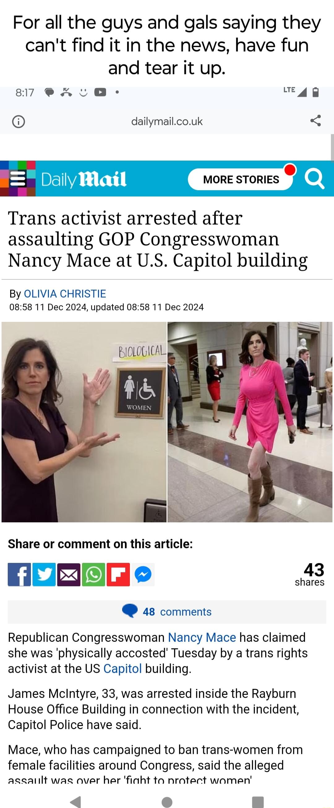 For all the guys and gals saying they cant find it in the news have fun and tear it up 87 A AR dailymailcouk Trans activist arrested after assaulting GOP Congresswoman Nancy Mace at US Capitol building By OLIVIA CHRISTIE 0858 11 Dec 2024 updated 0858 11 Dec 2024 Share or comment on this article NoREEe a3 48 comments Republican Congresswoman Nancy Mace has claimed she was physically accosted Tuesda
